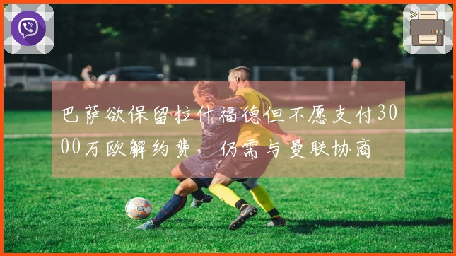 巴萨欲保留拉什福德但不愿支付3000万欧解约费，仍需与曼联协商