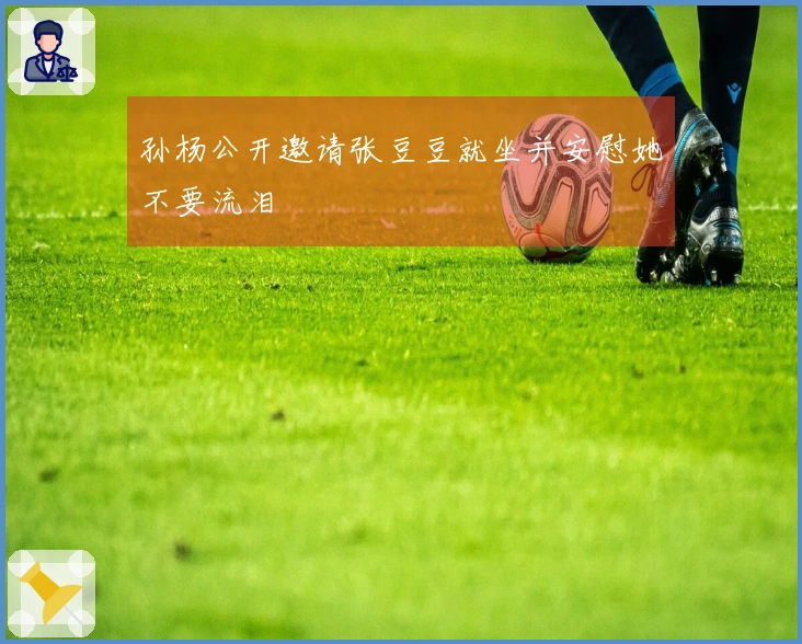 孙杨公开邀请张豆豆就坐并安慰她不要流泪