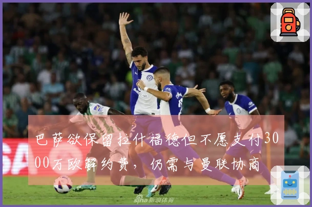 巴萨欲保留拉什福德但不愿支付3000万欧解约费,仍需与曼联协商